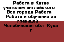 Работа в Китае учителем английского - Все города Работа » Работа и обучение за границей   . Челябинская обл.,Куса г.